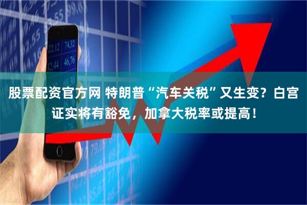 股票配资官方网 特朗普“汽车关税”又生变？白宫证实将有豁免，加拿大税率或提高！