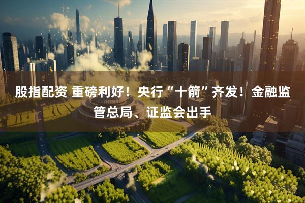 股指配资 重磅利好！央行“十箭”齐发！金融监管总局、证监会出手