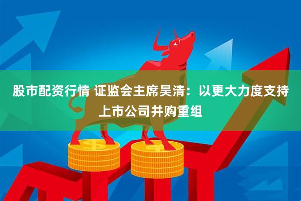 股市配资行情 证监会主席吴清：以更大力度支持上市公司并购重组