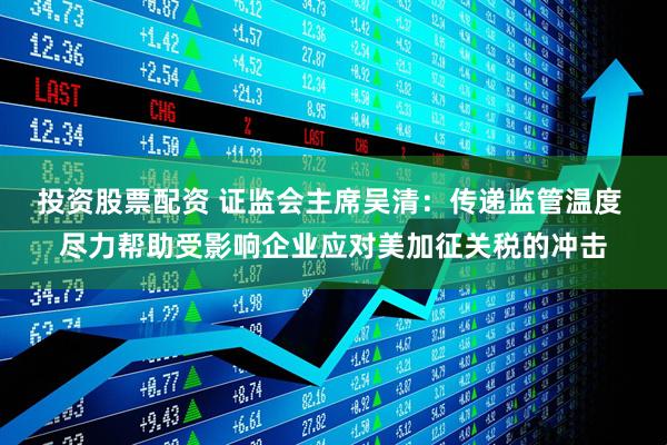投资股票配资 证监会主席吴清：传递监管温度 尽力帮助受影响企业应对美加征关税的冲击