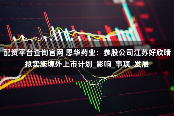 配资平台查询官网 恩华药业：参股公司江苏好欣晴拟实施境外上市计划_影响_事项_发展