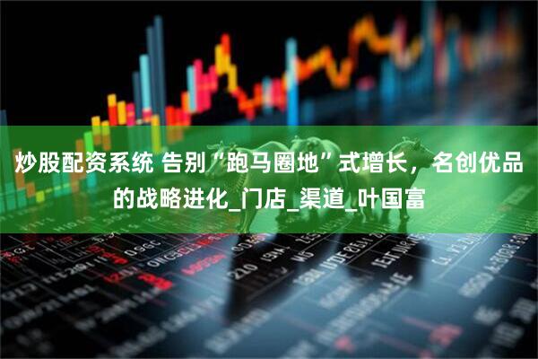 炒股配资系统 告别“跑马圈地”式增长，名创优品的战略进化_门店_渠道_叶国富