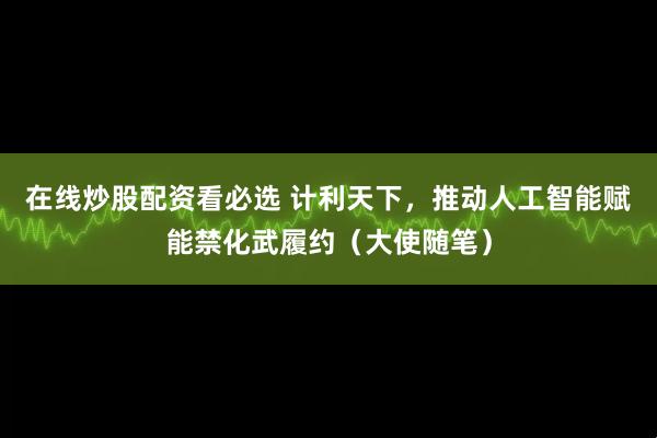 在线炒股配资看必选 计利天下，推动人工智能赋能禁化武履约（大使随笔）