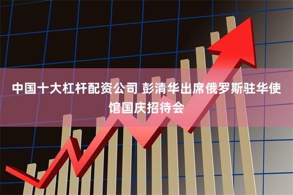 中国十大杠杆配资公司 彭清华出席俄罗斯驻华使馆国庆招待会