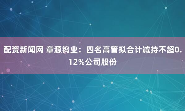 配资新闻网 章源钨业：四名高管拟合计减持不超0.12%公司股份