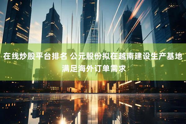 在线炒股平台排名 公元股份拟在越南建设生产基地 满足海外订单需求