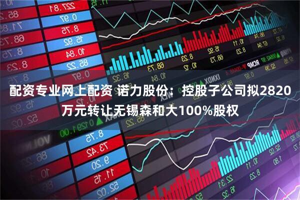 配资专业网上配资 诺力股份：控股子公司拟2820万元转让无锡森和大100%股权