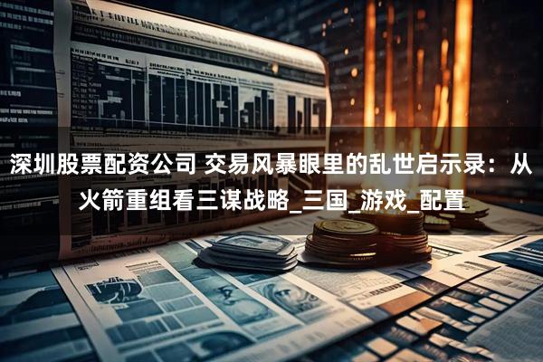 深圳股票配资公司 交易风暴眼里的乱世启示录：从火箭重组看三谋战略_三国_游戏_配置