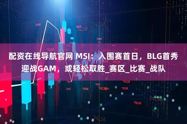 配资在线导航官网 MSI：入围赛首日，BLG首秀迎战GAM，或轻松取胜_赛区_比赛_战队