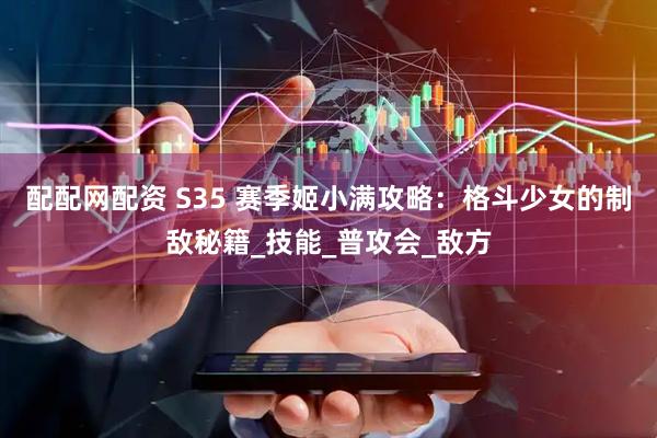 配配网配资 S35 赛季姬小满攻略：格斗少女的制敌秘籍_技能_普攻会_敌方