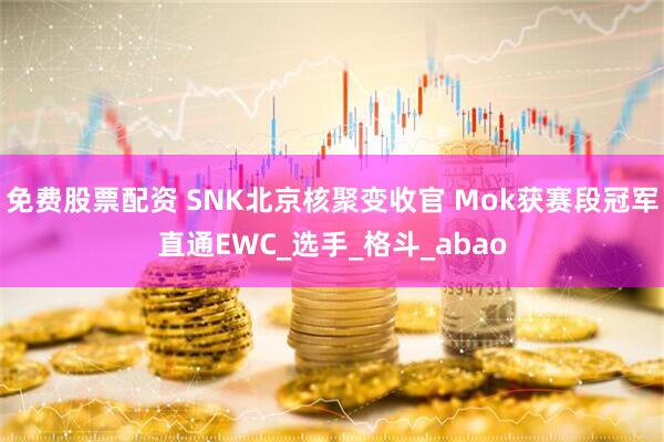 免费股票配资 SNK北京核聚变收官 Mok获赛段冠军直通EWC_选手_格斗_abao