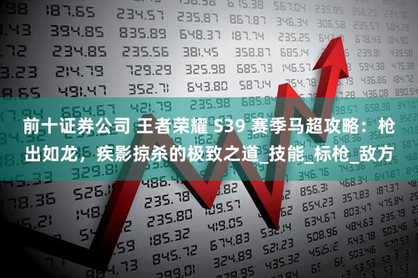 前十证券公司 王者荣耀 S39 赛季马超攻略：枪出如龙，疾影掠杀的极致之道_技能_标枪_敌方