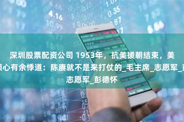 深圳股票配资公司 1953年，抗美援朝结束，美军将领心有余悸道：陈赓就不是来打仗的_毛主席_志愿军_彭德怀