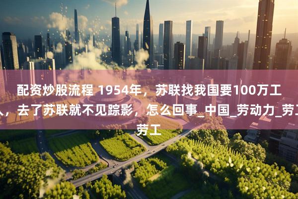 配资炒股流程 1954年，苏联找我国要100万工人，去了苏联就不见踪影，怎么回事_中国_劳动力_劳工