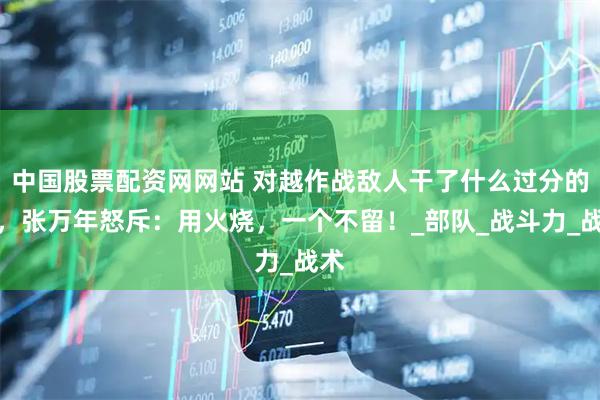 中国股票配资网网站 对越作战敌人干了什么过分的事，张万年怒斥：用火烧，一个不留！_部队_战斗力_战术