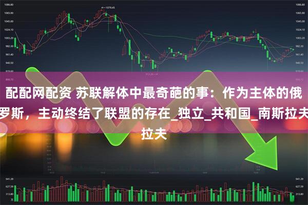 配配网配资 苏联解体中最奇葩的事：作为主体的俄罗斯，主动终结了联盟的存在_独立_共和国_南斯拉夫