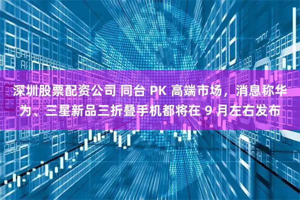 深圳股票配资公司 同台 PK 高端市场，消息称华为、三星新品三折叠手机都将在 9 月左右发布