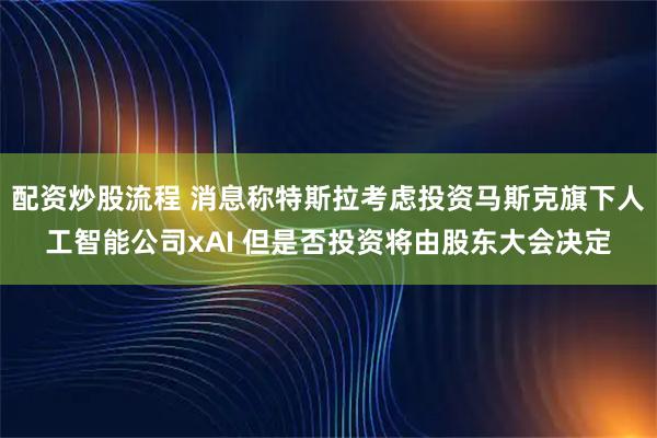 配资炒股流程 消息称特斯拉考虑投资马斯克旗下人工智能公司xAI 但是否投资将由股东大会决定