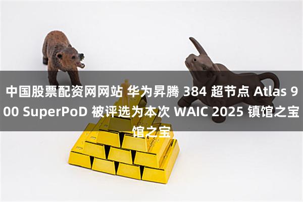 中国股票配资网网站 华为昇腾 384 超节点 Atlas 900 SuperPoD 被评选为本次 WAIC 2025 镇馆之宝